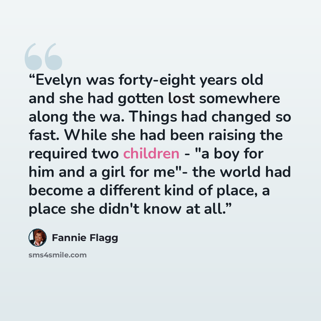 “Evelyn was forty-eight years old and she had gotten lost somewhere along the wa. Things had changed so fast. While she had been raising the required two children - "a boy for him and a girl for me"- the world had become a different kind of place, a place she didn't know at all.” quote by Fannie Flagg