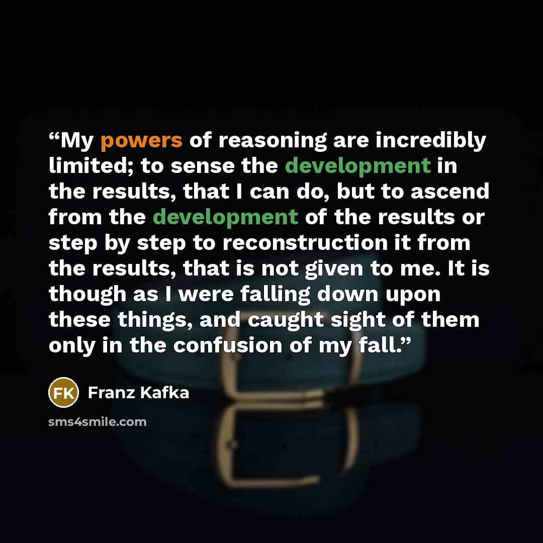 “My powers of reasoning are incredibly limited; to sense the development in the results, that I can do, but to ascend from the development of the results or step by step to reconstruction it from the results, that is not given to me. It is though as I were falling down upon these things, and caught…” quote by Franz Kafka