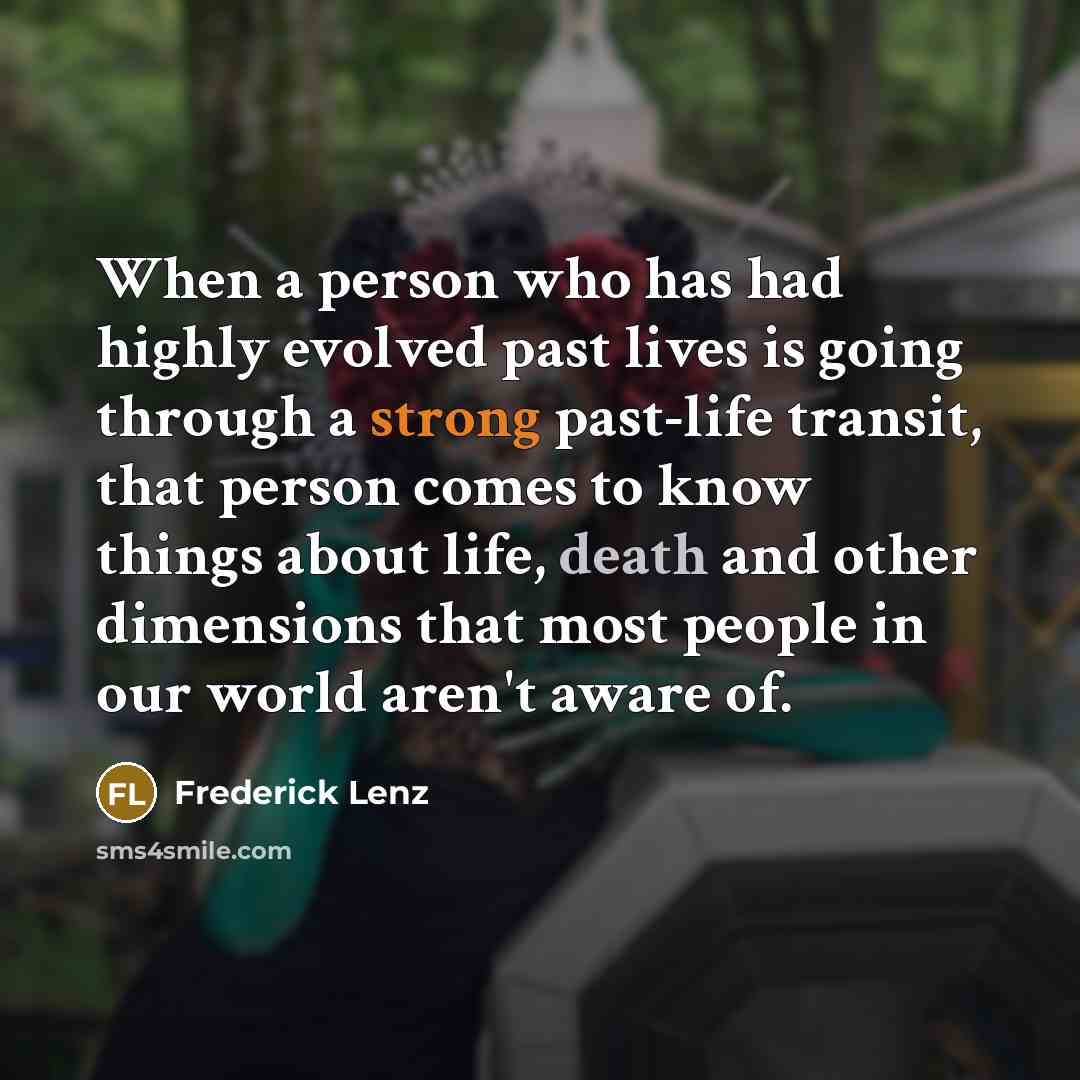 “When a person who has had highly evolved past lives is going through a strong past-life transit, that person comes to know things about life, death and other dimensions that most people in our world aren't aware of.” quote by Frederick Lenz