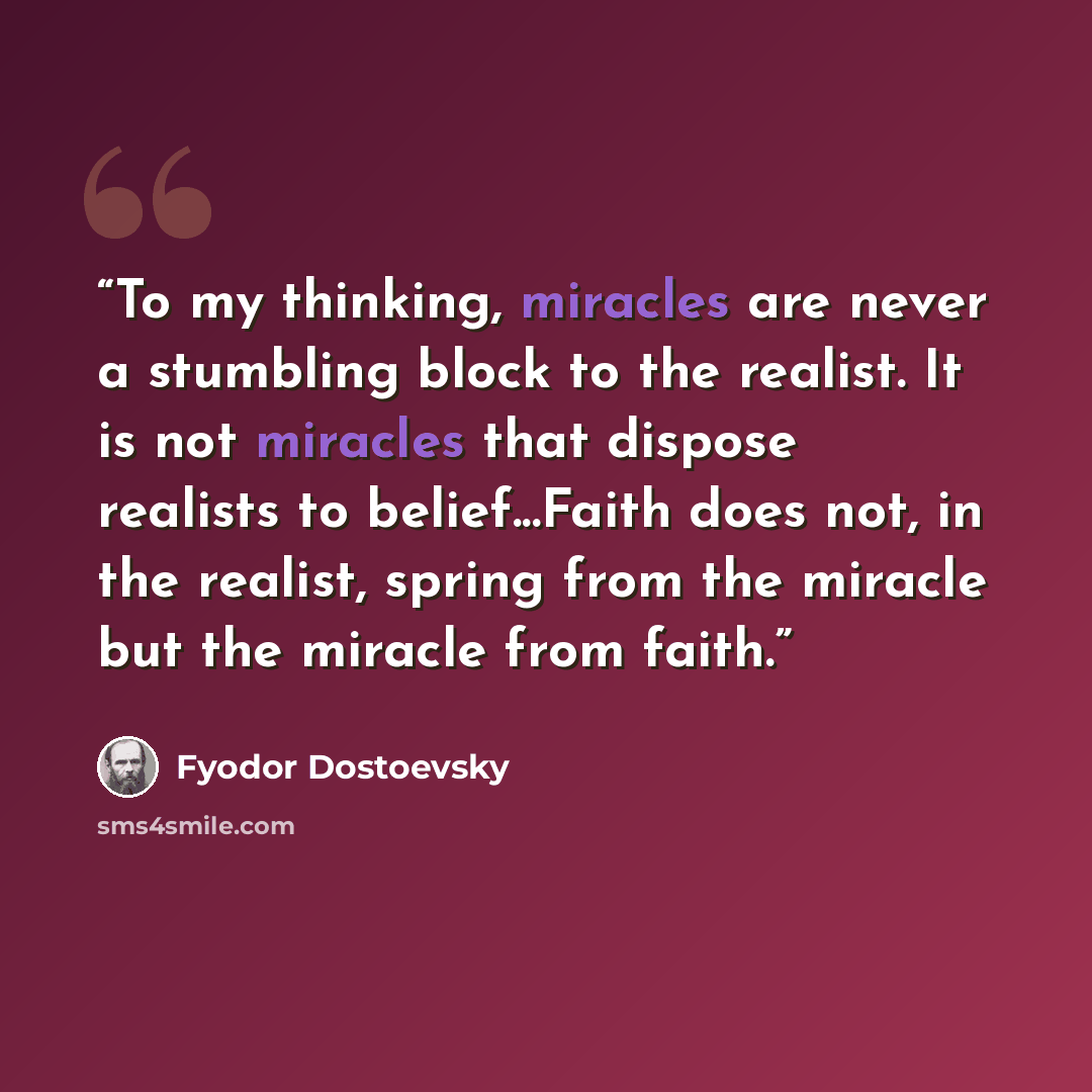 “To my thinking, miracles are never a stumbling block to the realist. It is not miracles that dispose realists to belief...Faith does not, in the realist, spring from the miracle but the miracle from faith.” quote by Fyodor Dostoevsky