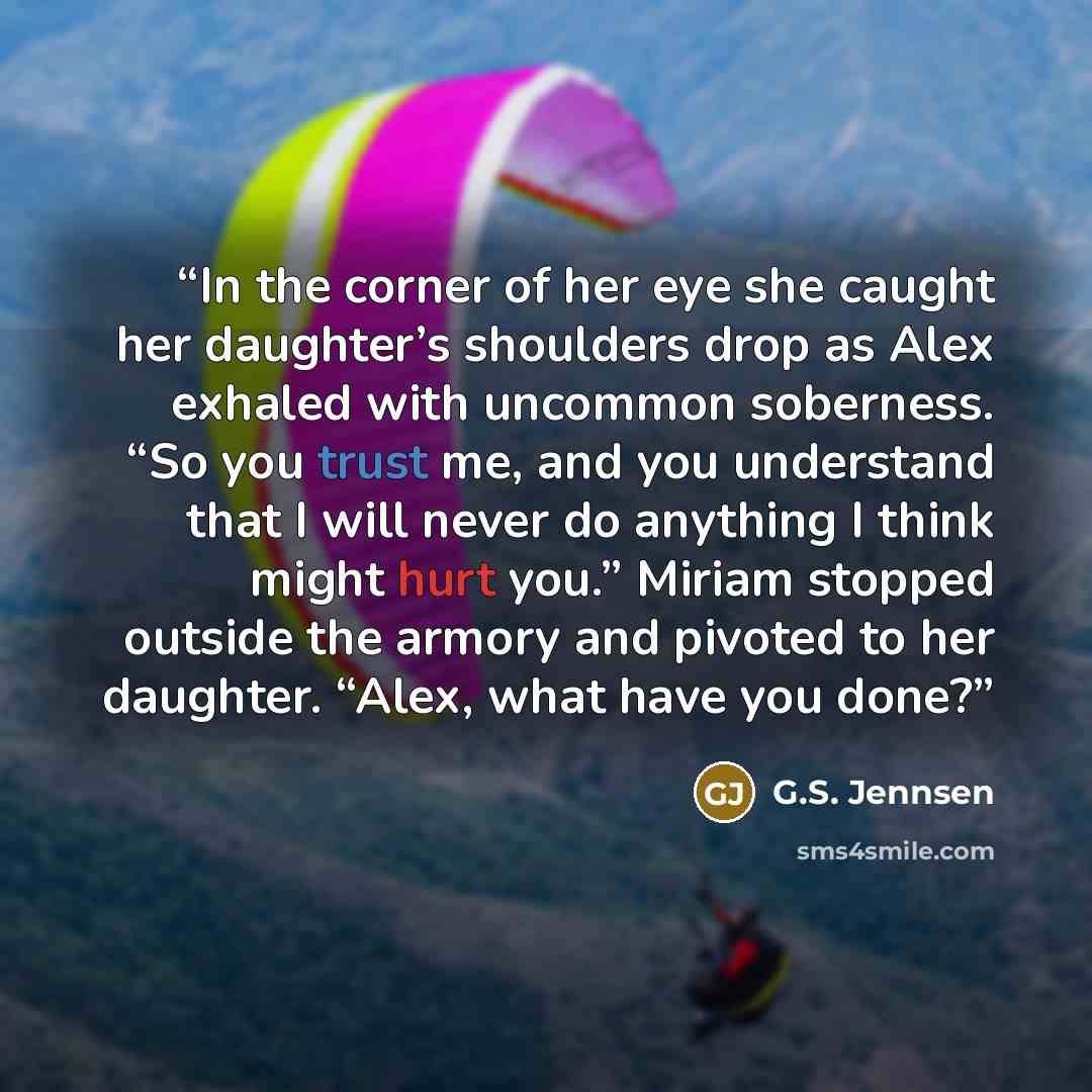 “In the corner of her eye she caught her daughter’s shoulders drop as Alex exhaled with uncommon soberness. “So you trust me, and you understand that I will never do anything I think might hurt you.” Miriam stopped outside the armory and pivoted to her daughter. “Alex, what have you done?” quote by G.S. Jennsen