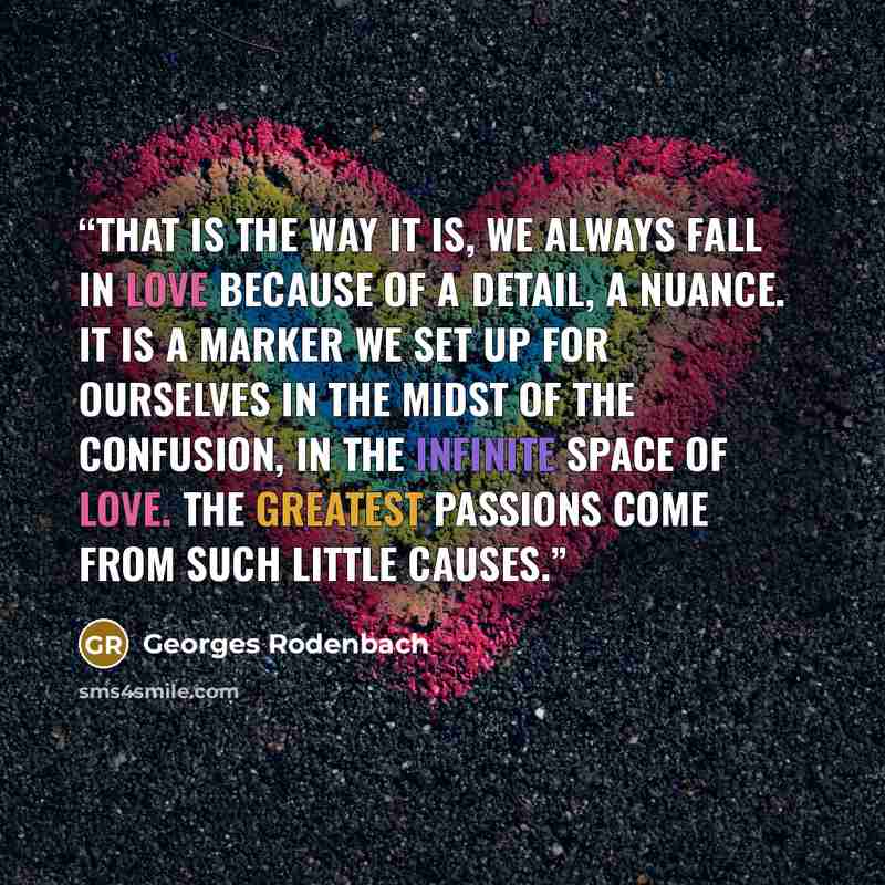 “That is the way it is, we always fall in love because of a detail, a nuance. It is a marker we set up for ourselves in the midst of the confusion, in the infinite space of love. The greatest passions come from such little causes.” quote by Georges Rodenbach