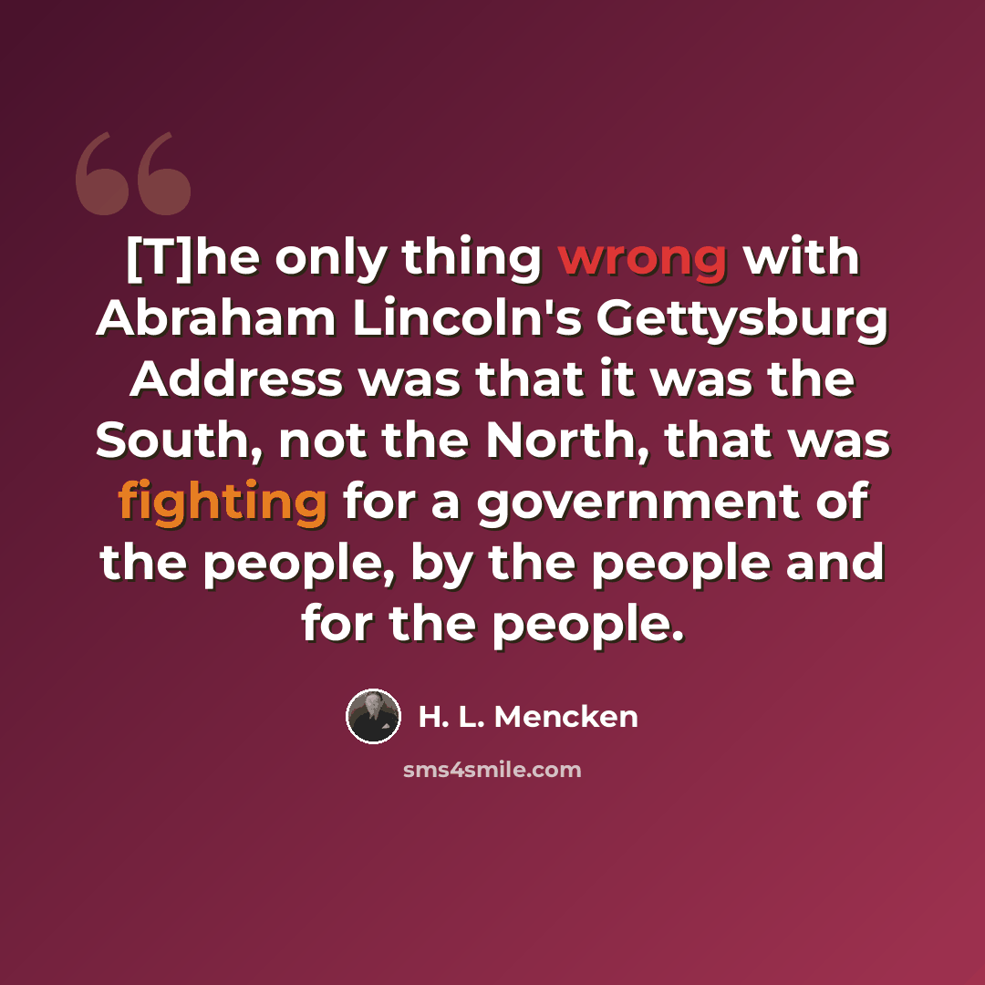 “[T]he only thing wrong with Abraham Lincoln's Gettysburg Address was that it was the South, not the North, that was fighting for a government of the people, by the people and for the people.” quote by H. L. Mencken