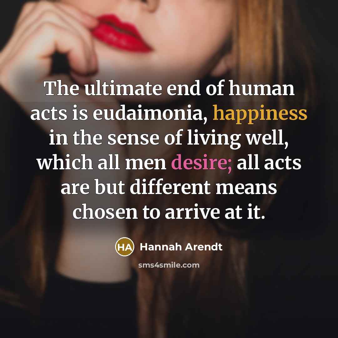 “The ultimate end of human acts is eudaimonia, happiness in the sense of living well, which all men desire; all acts are but different means chosen to arrive at it.” quote by Hannah Arendt