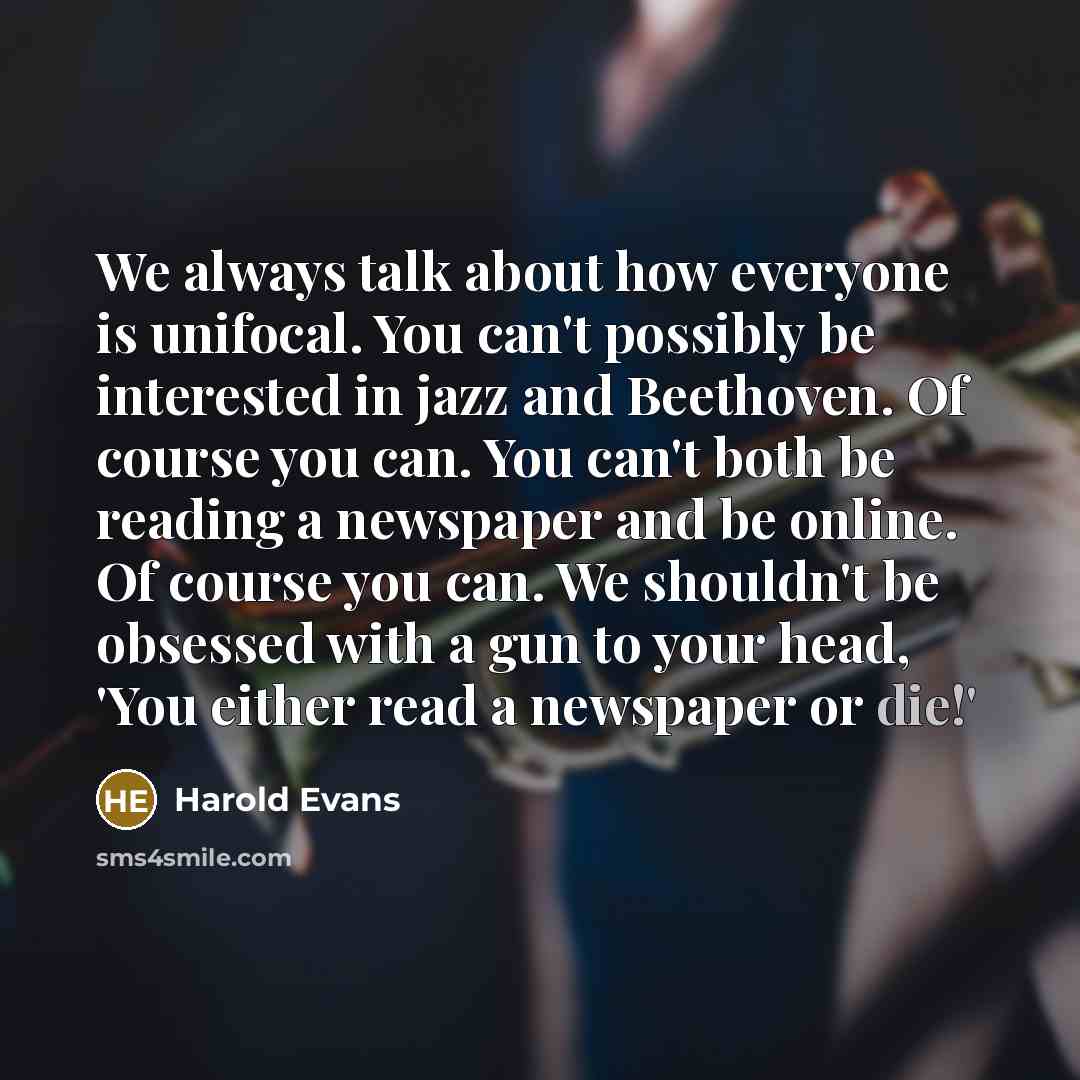 “We always talk about how everyone is unifocal. You can't possibly be interested in jazz and Beethoven. Of course you can. You can't both be reading a newspaper and be online. Of course you can. We shouldn't be obsessed with a gun to your head, 'You either read a newspaper or die!'” quote by Harold Evans