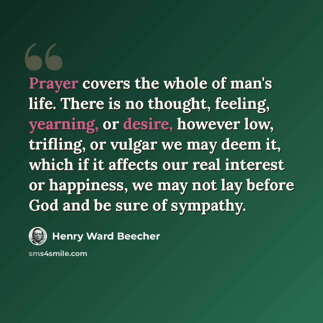 “Prayer covers the whole of man's life. There is no thought, feeling, yearning, or desire, however low, trifling, or vulgar we may deem it, which if it affects our real interest or happiness, we may not lay before God and be sure of sympathy.” quote by Henry Ward Beecher