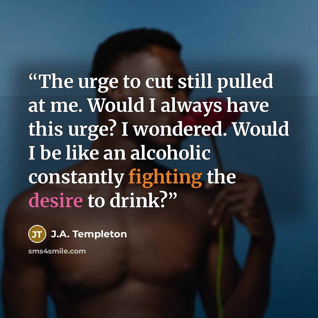 “The urge to cut still pulled at me. Would I always have this urge? I wondered. Would I be like an alcoholic constantly fighting the desire to drink?” quote by J.A. Templeton