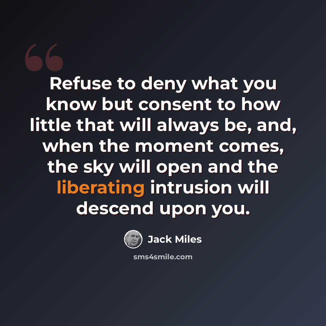 “Refuse to deny what you know but consent to how little that will always be, and, when the moment comes, the sky will open and the liberating intrusion will descend upon you.” quote by Jack Miles