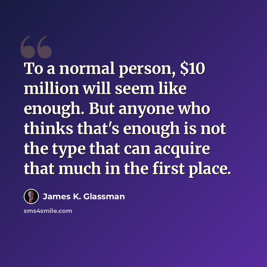 “To a normal person, $10 million will seem like enough. But anyone who thinks that's enough is not the type that can acquire that much in the first place.” quote by James K. Glassman