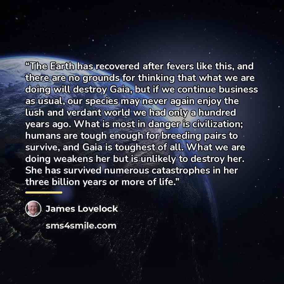 “The Earth has recovered after fevers like this, and there are no grounds for thinking that what we are doing will destroy Gaia, but if we continue business as usual, our species may never again enjoy the lush and verdant world we had only a hundred years ago. What is most in danger is…” quote by James Lovelock