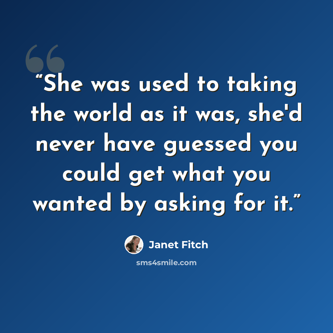 “She was used to taking the world as it was, she'd never have guessed you could get what you wanted by asking for it.” quote by Janet Fitch