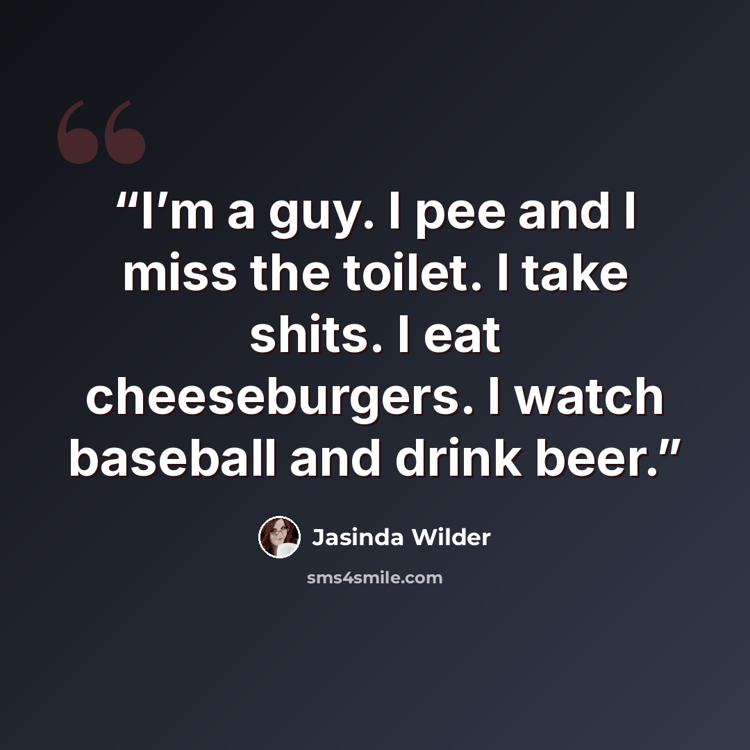 “I’m a guy. I pee and I miss the toilet. I take shits. I eat cheeseburgers. I watch baseball and drink beer.” quote by Jasinda Wilder