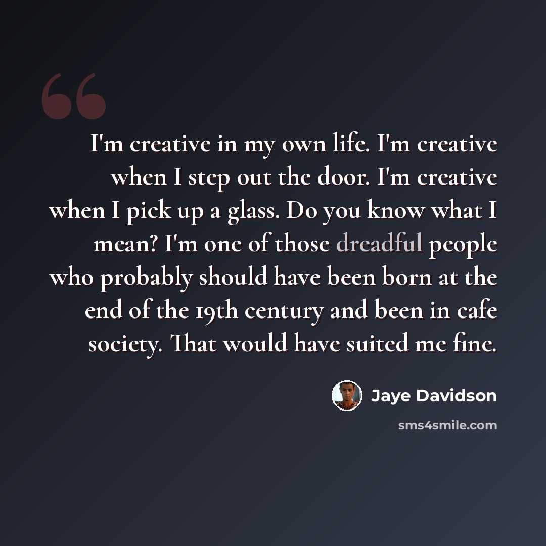 “I'm creative in my own life. I'm creative when I step out the door. I'm creative when I pick up a glass. Do you know what I mean? I'm one of those dreadful people who probably should have been born at the end of the 19th century and been in cafe society. That would have suited me fine.” quote by Jaye Davidson
