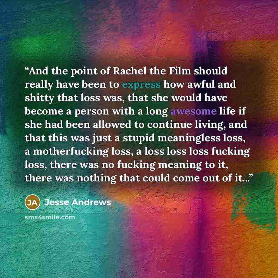 “And the point of Rachel the Film should really have been to express how awful and shitty that loss was, that she would have become a person with a long awesome life if she had been allowed to continue living, and that this was just a stupid meaningless loss, a motherfucking loss, a loss loss loss…” quote by Jesse Andrews