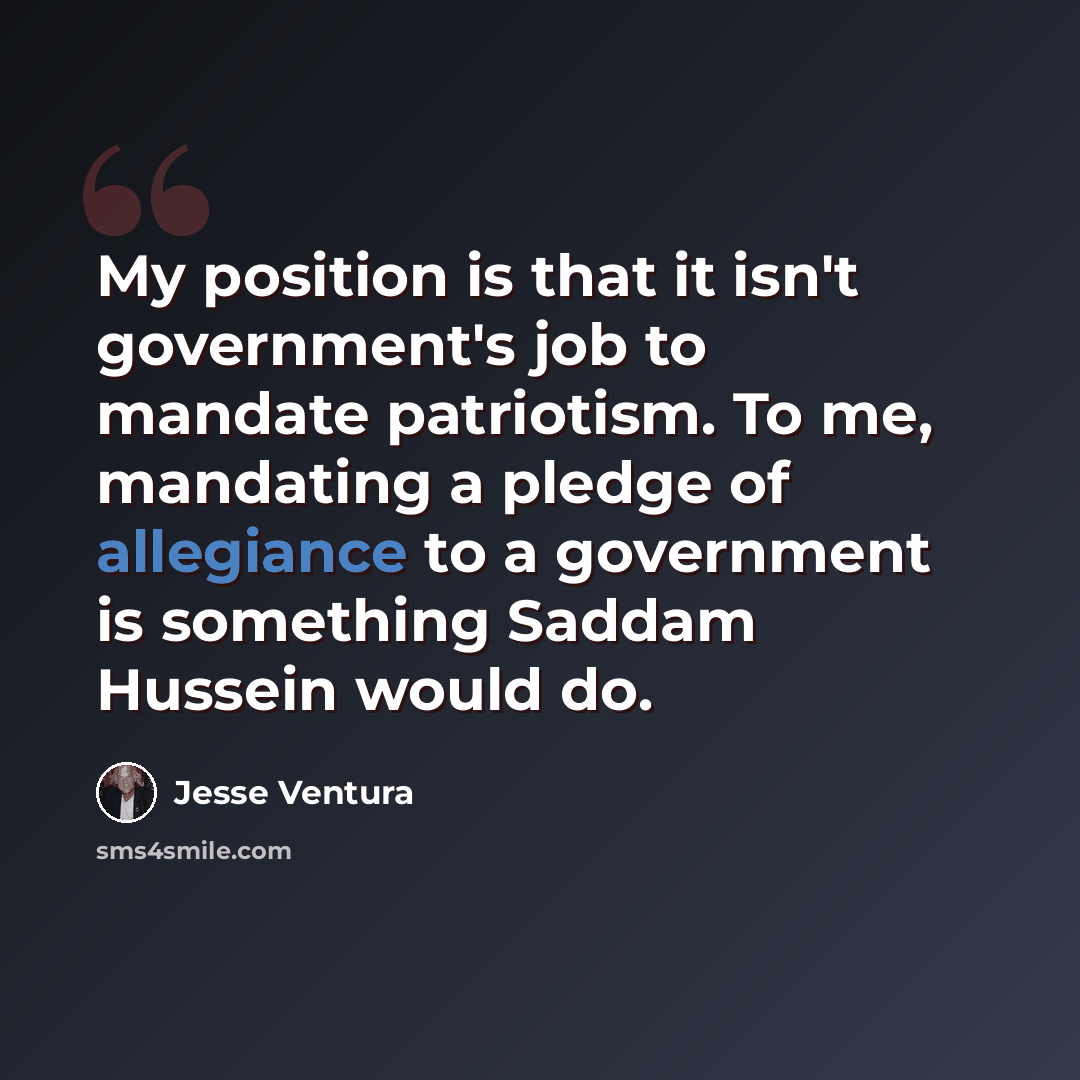 “My position is that it isn't government's job to mandate patriotism. To me, mandating a pledge of allegiance to a government is something Saddam Hussein would do.” quote by Jesse Ventura