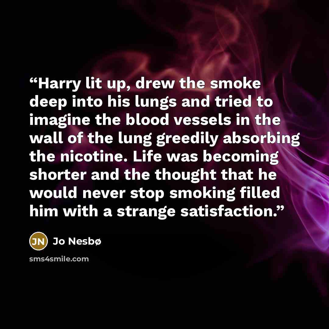 “Harry lit up, drew the smoke deep into his lungs and tried to imagine the blood vessels in the wall of the lung greedily absorbing the nicotine. Life was becoming shorter and the thought that he would never stop smoking filled him with a strange satisfaction.” quote by Jo Nesbø