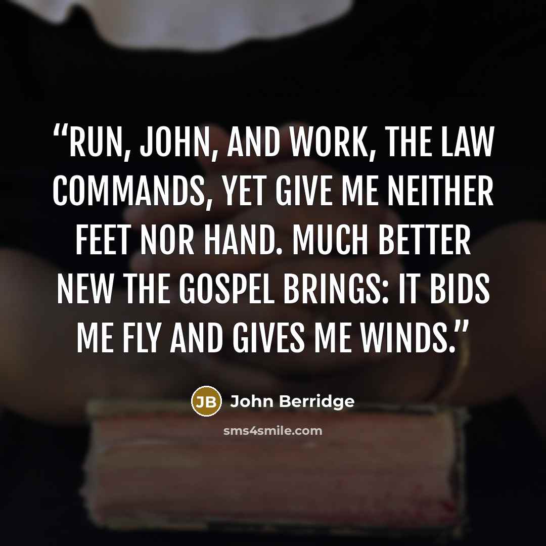 “Run, John, and work, the law commands, Yet give me neither feet nor hand. Much better new the Gospel brings: It bids me fly and gives me winds.” quote by John Berridge