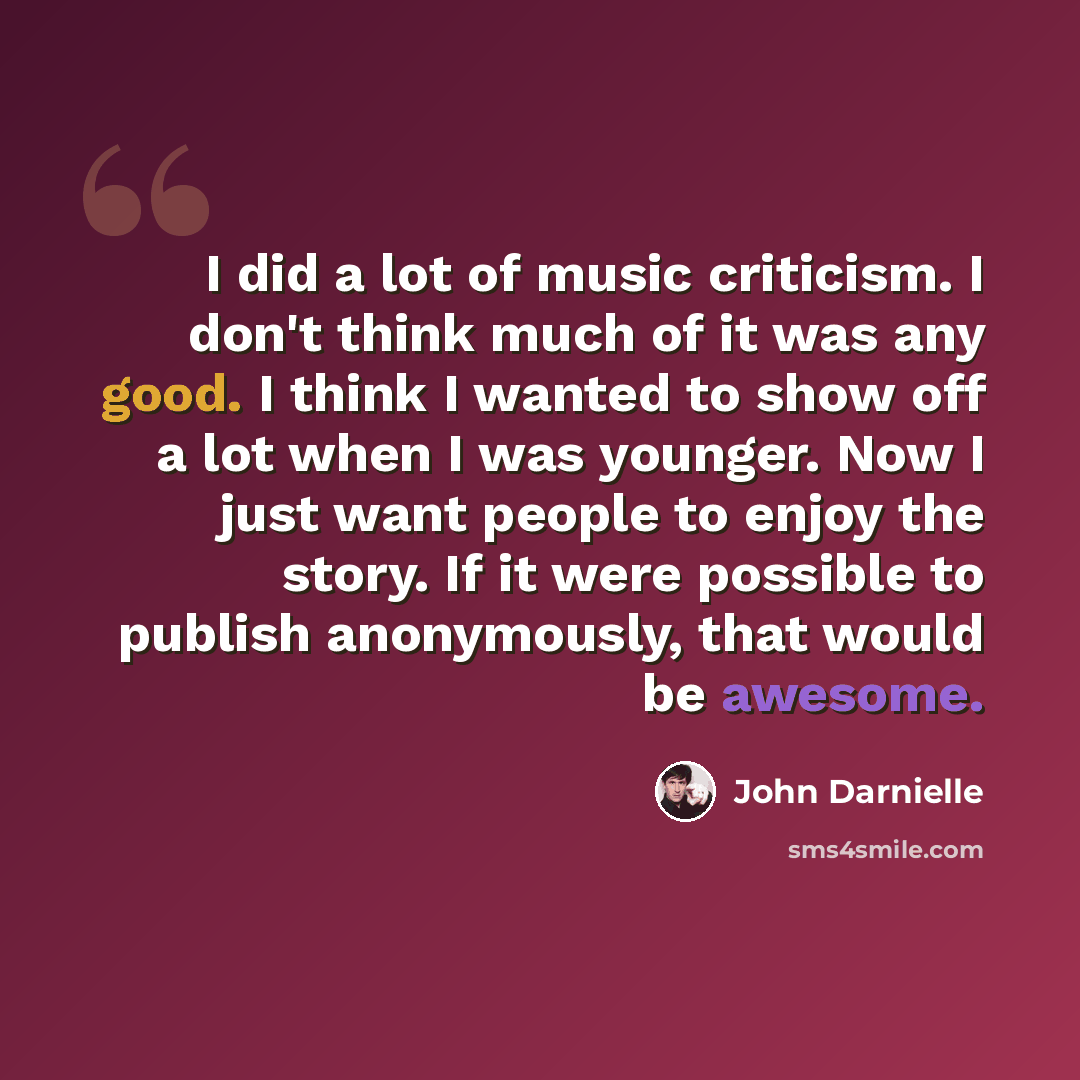 “I did a lot of music criticism. I don't think much of it was any good. I think I wanted to show off a lot when I was younger. Now I just want people to enjoy the story. If it were possible to publish anonymously, that would be awesome.” quote by John Darnielle