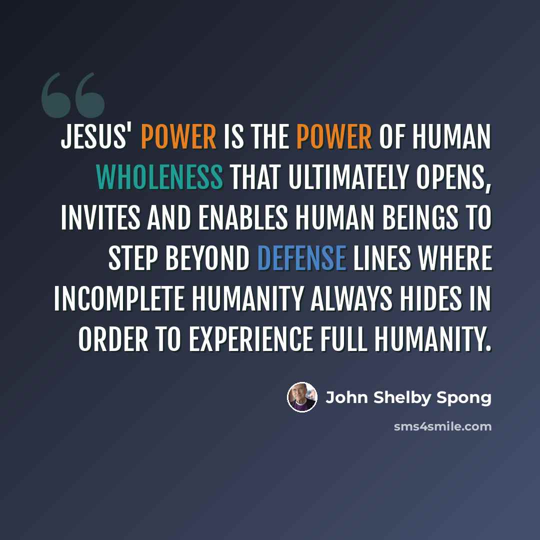 “Jesus' power is the power of human wholeness that ultimately opens, invites and enables human beings to step beyond defense lines where incomplete humanity always hides in order to experience full humanity.” quote by John Shelby Spong