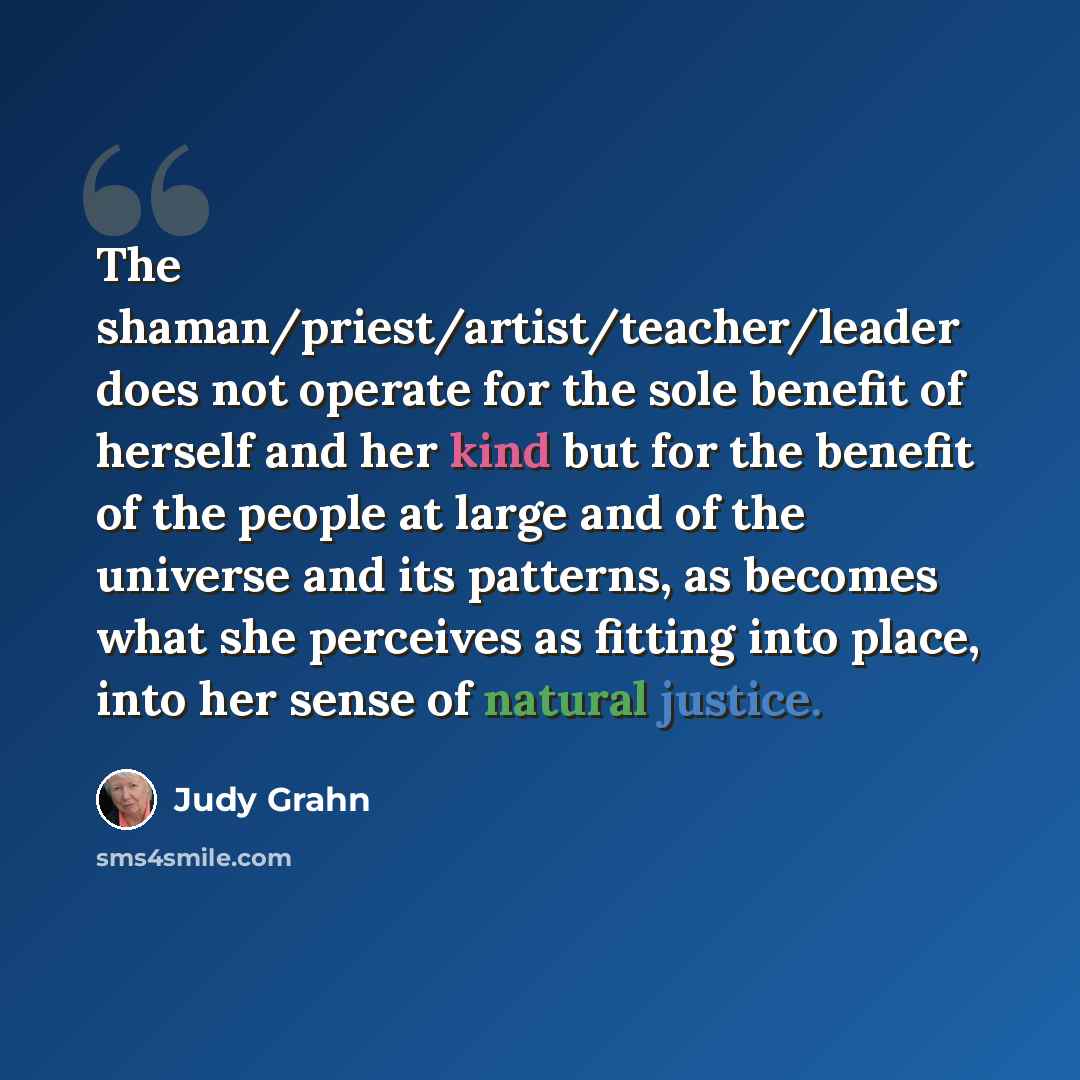 “The shaman/priest/artist/teacher/leader does not operate for the sole benefit of herself and her kind but for the benefit of the people at large and of the universe and its patterns, as becomes what she perceives as fitting into place, into her sense of natural justice.” quote by Judy Grahn