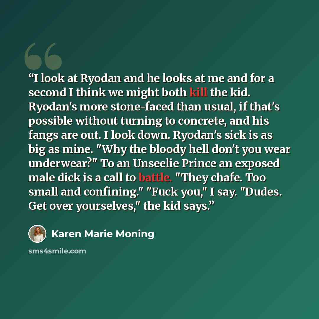 “I look at Ryodan and he looks at me and for a second I think we might both kill the kid. Ryodan's more stone-faced than usual, if that's possible without turning to concrete, and his fangs are out. I look down. Ryodan's sick is as big as mine. "Why the bloody hell don't you wear underwear?" To an…” quote by Karen Marie Moning