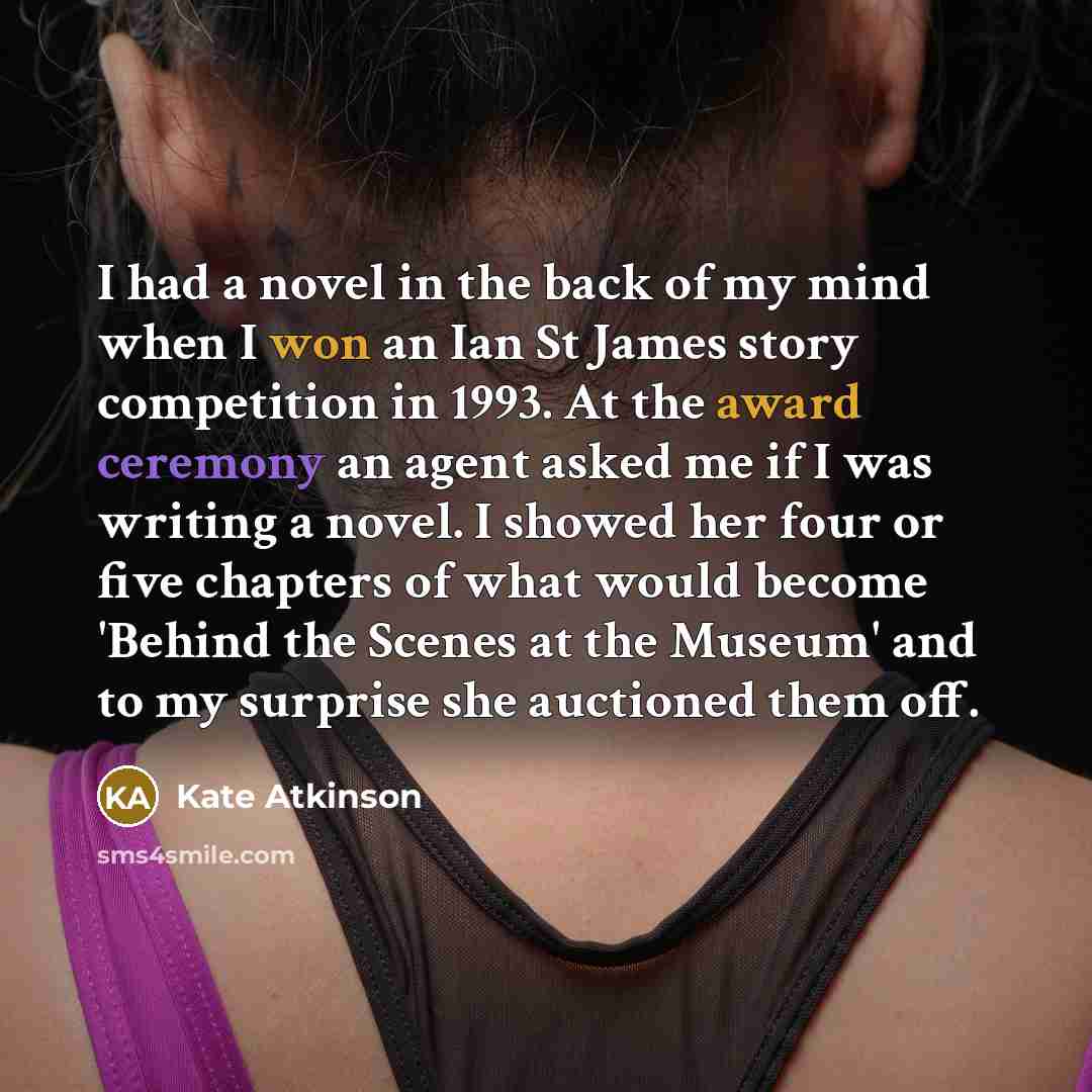“I had a novel in the back of my mind when I won an Ian St James story competition in 1993. At the award ceremony an agent asked me if I was writing a novel. I showed her four or five chapters of what would become 'Behind the Scenes at the Museum' and to my surprise she auctioned them off.” quote by Kate Atkinson