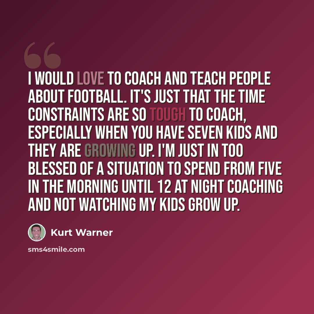 “I would love to coach and teach people about football. It's just that the time constraints are so tough to coach, especially when you have seven kids and they are growing up. I'm just in too blessed of a situation to spend from five in the morning until 12 at night coaching and not watching my…” quote by Kurt Warner
