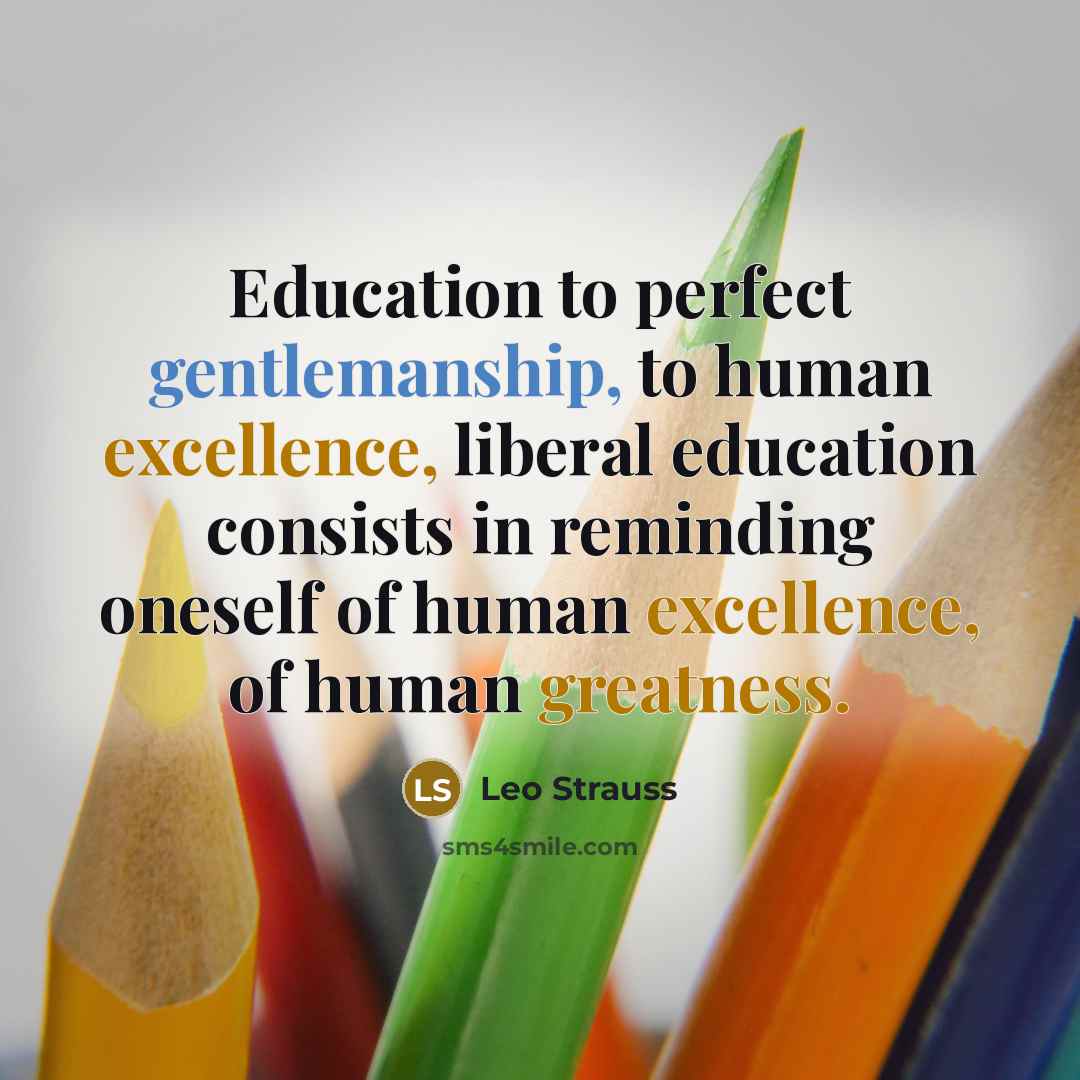 “Education to perfect gentlemanship, to human excellence, liberal education consists in reminding oneself of human excellence, of human greatness.” quote by Leo Strauss