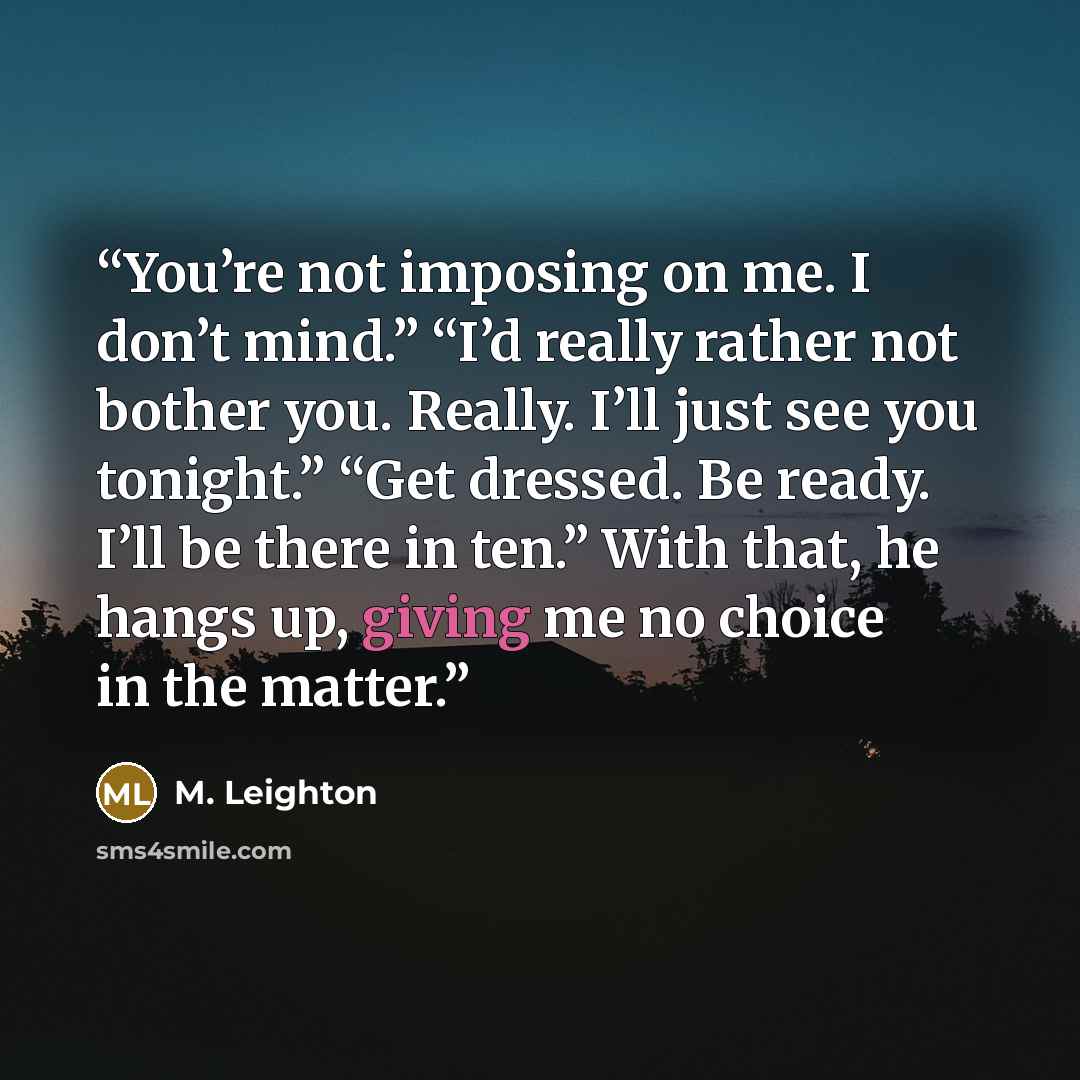 “You’re not imposing on me. I don’t mind.” “I’d really rather not bother you. Really. I’ll just see you tonight.” “Get dressed. Be ready. I’ll be there in ten.” With that, he hangs up, giving me no choice in the matter.” quote by M. Leighton