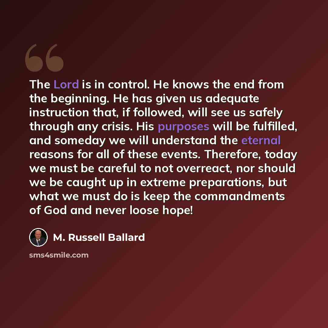 “The Lord is in control. He knows the end from the beginning. He has given us adequate instruction that, if followed, will see us safely through any crisis. His purposes will be fulfilled, and someday we will understand the eternal reasons for all of these events. Therefore, today we must be…” quote by M. Russell Ballard