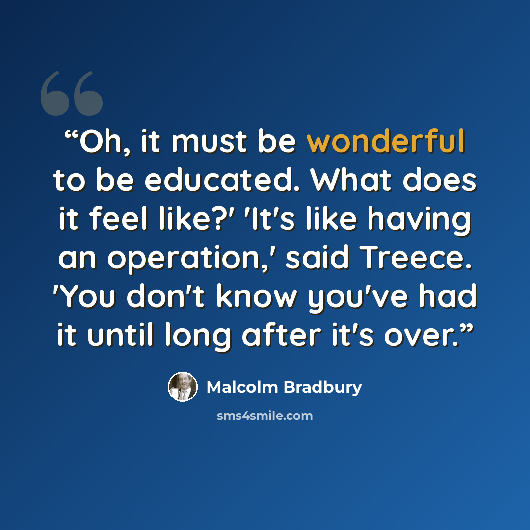 “Oh, it must be wonderful to be educated. What does it feel like?' 'It's like having an operation,' said Treece. 'You don't know you've had it until long after it's over.” quote by Malcolm Bradbury