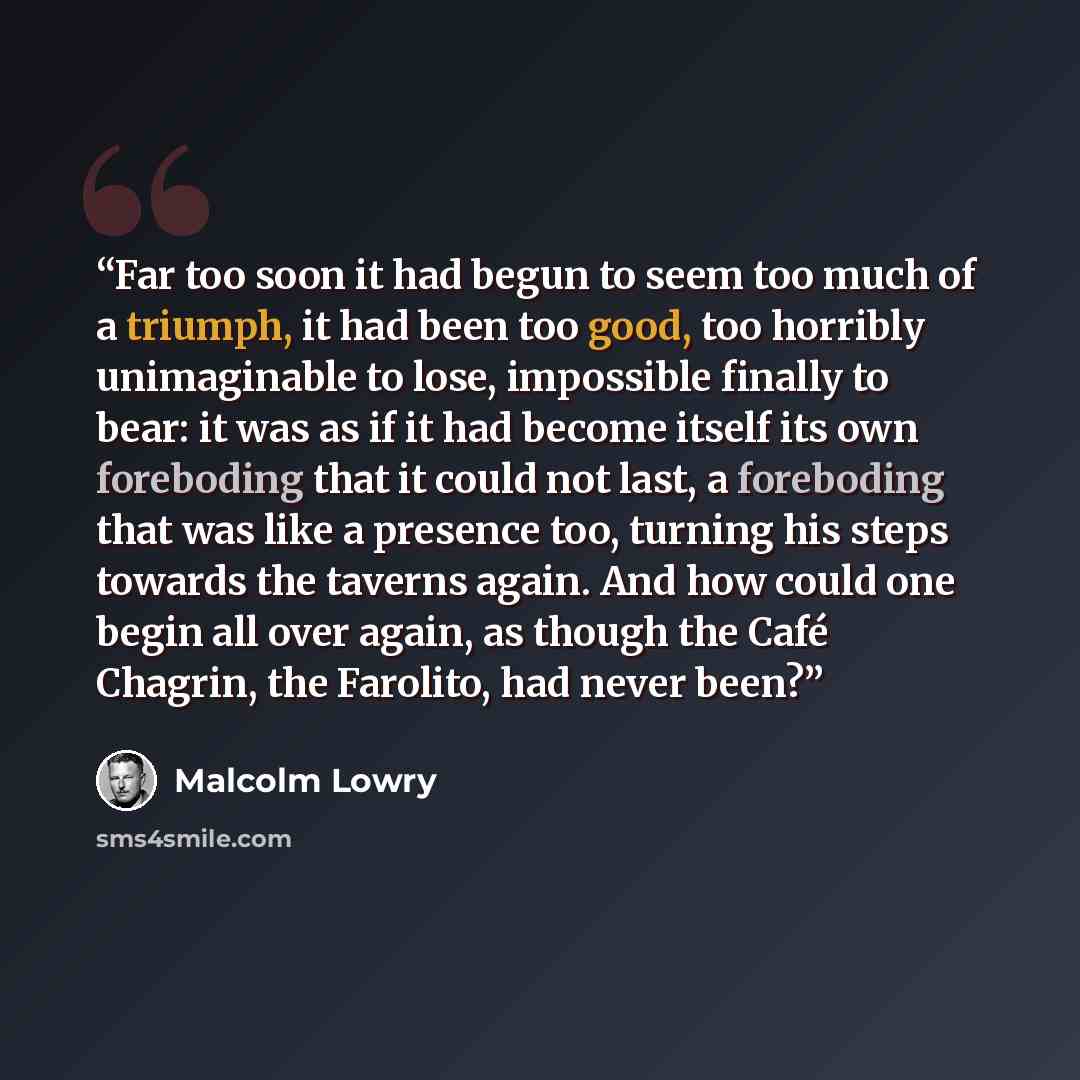 “Far too soon it had begun to seem too much of a triumph, it had been too good, too horribly unimaginable to lose, impossible finally to bear: it was as if it had become itself its own foreboding that it could not last, a foreboding that was like a presence too, turning his steps towards the…” quote by Malcolm Lowry
