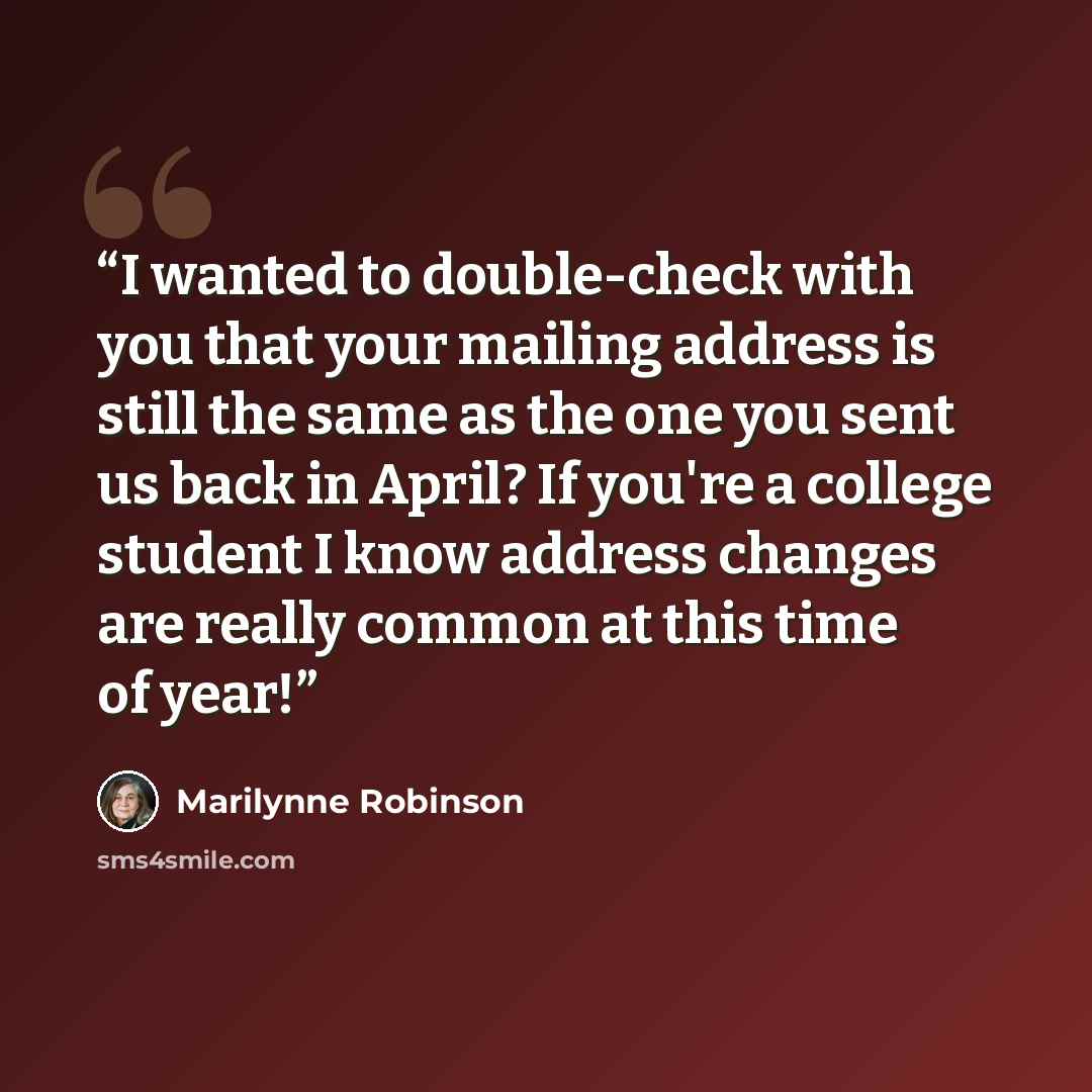 “I wanted to double-check with you that your mailing address is still the same as the one you sent us back in April? If you're a college student I know address changes are really common at this time of year!” quote by Marilynne Robinson