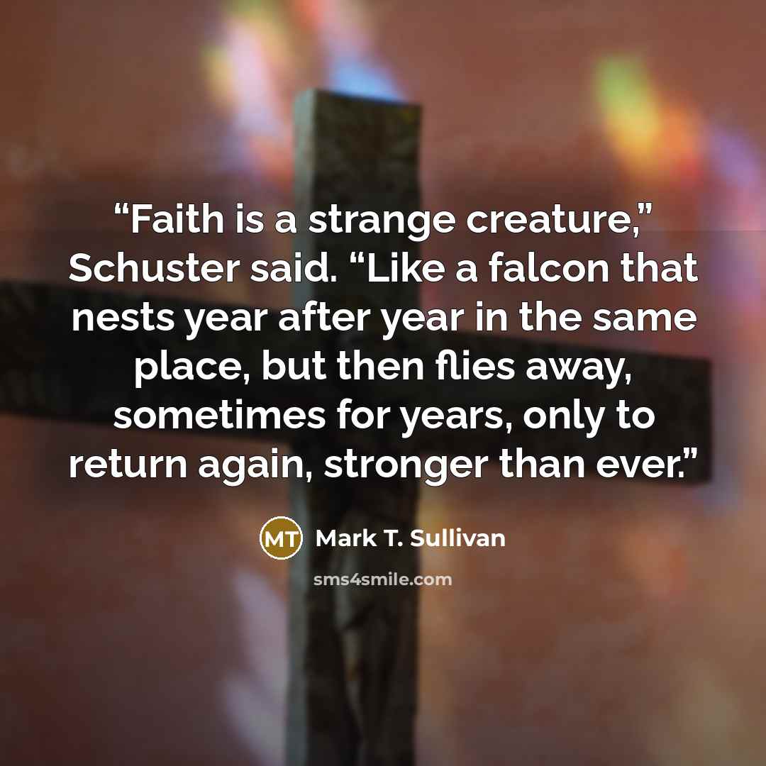 “Faith is a strange creature,” Schuster said. “Like a falcon that nests year after year in the same place, but then flies away, sometimes for years, only to return again, stronger than ever.” quote by Mark T. Sullivan