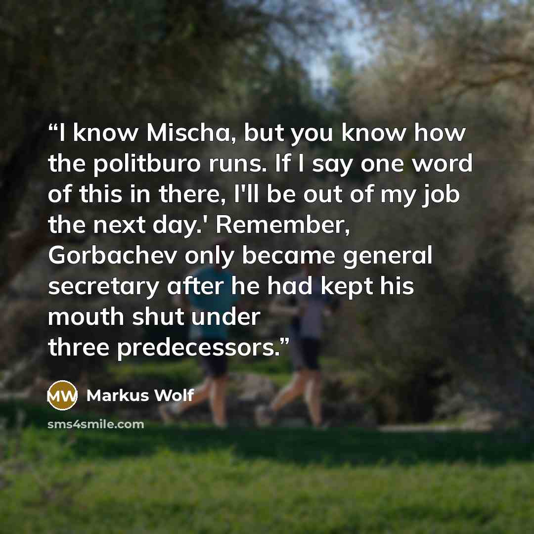 “I know Mischa, but you know how the politburo runs. If I say one word of this in there, I'll be out of my job the next day.' Remember, Gorbachev only became general secretary after he had kept his mouth shut under three predecessors.” quote by Markus Wolf