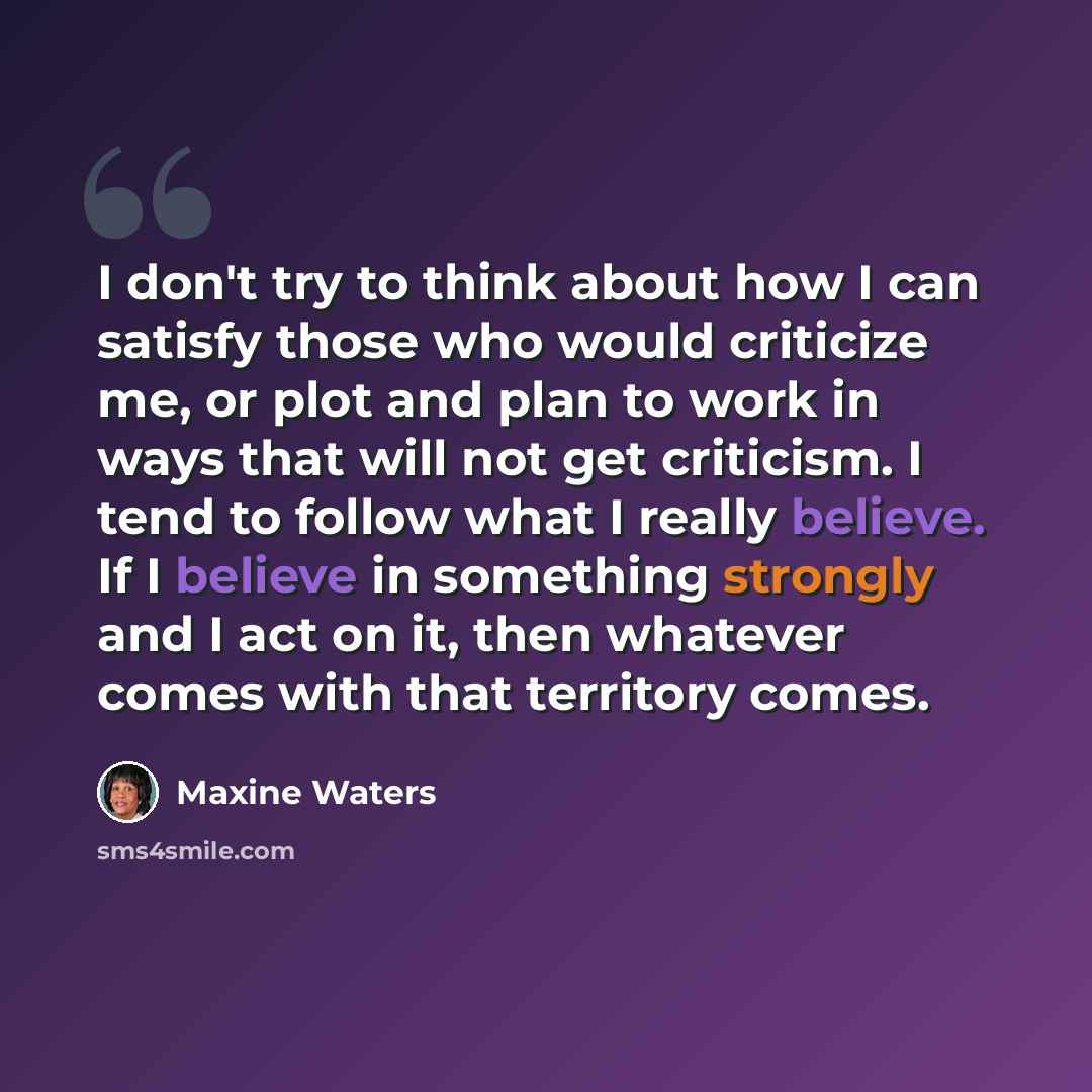 “I don't try to think about how I can satisfy those who would criticize me, or plot and plan to work in ways that will not get criticism. I tend to follow what I really believe. If I believe in something strongly and I act on it, then whatever comes with that territory comes.” quote by Maxine Waters