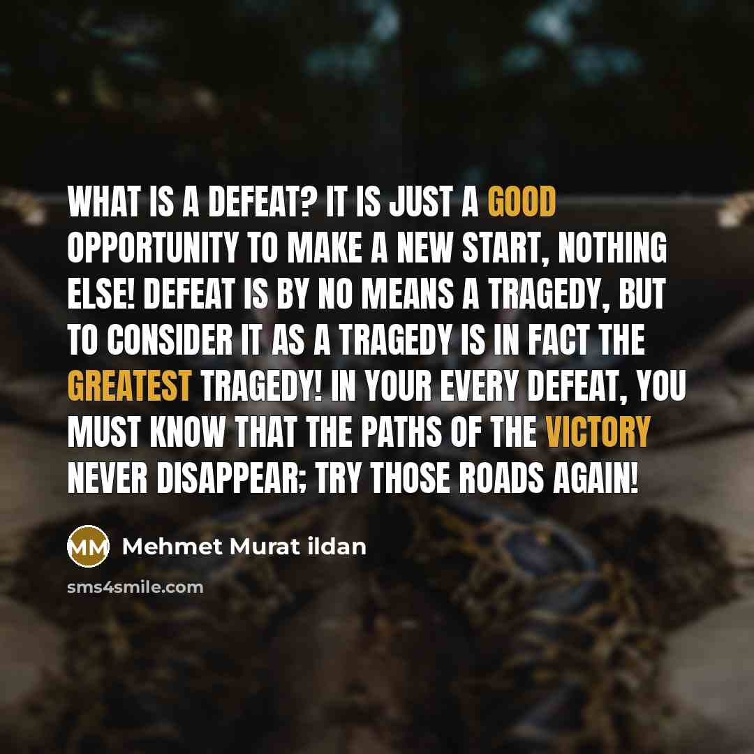 “What is a defeat? It is just a good opportunity to make a new start, nothing else! Defeat is by no means a tragedy, but to consider it as a tragedy is in fact the greatest tragedy! In your every defeat, you must know that the paths of the victory never disappear; try those roads again!” quote by Mehmet Murat Ildan