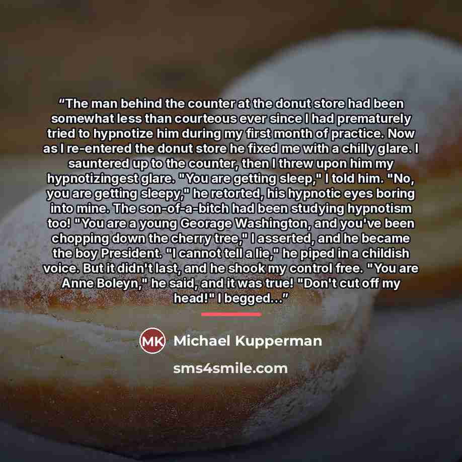 “The man behind the counter at the donut store had been somewhat less than courteous ever since I had prematurely tried to hypnotize him during my first month of practice. Now as I re-entered the donut store he fixed me with a chilly glare. I sauntered up to the counter, then I threw upon him my…” quote by Michael Kupperman