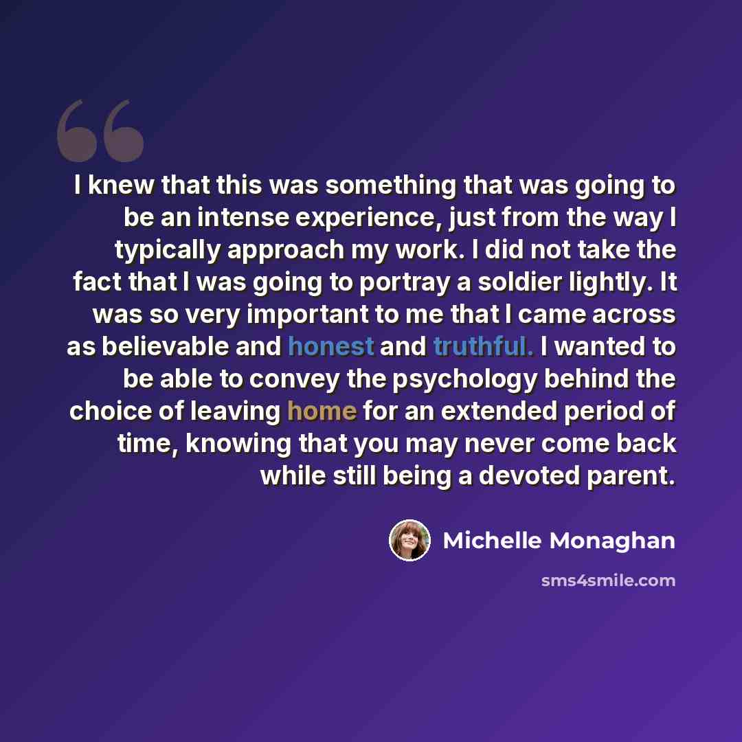 “I knew that this was something that was going to be an intense experience, just from the way I typically approach my work. I did not take the fact that I was going to portray a soldier lightly. It was so very important to me that I came across as believable and honest and truthful. I wanted to be…” quote by Michelle Monaghan