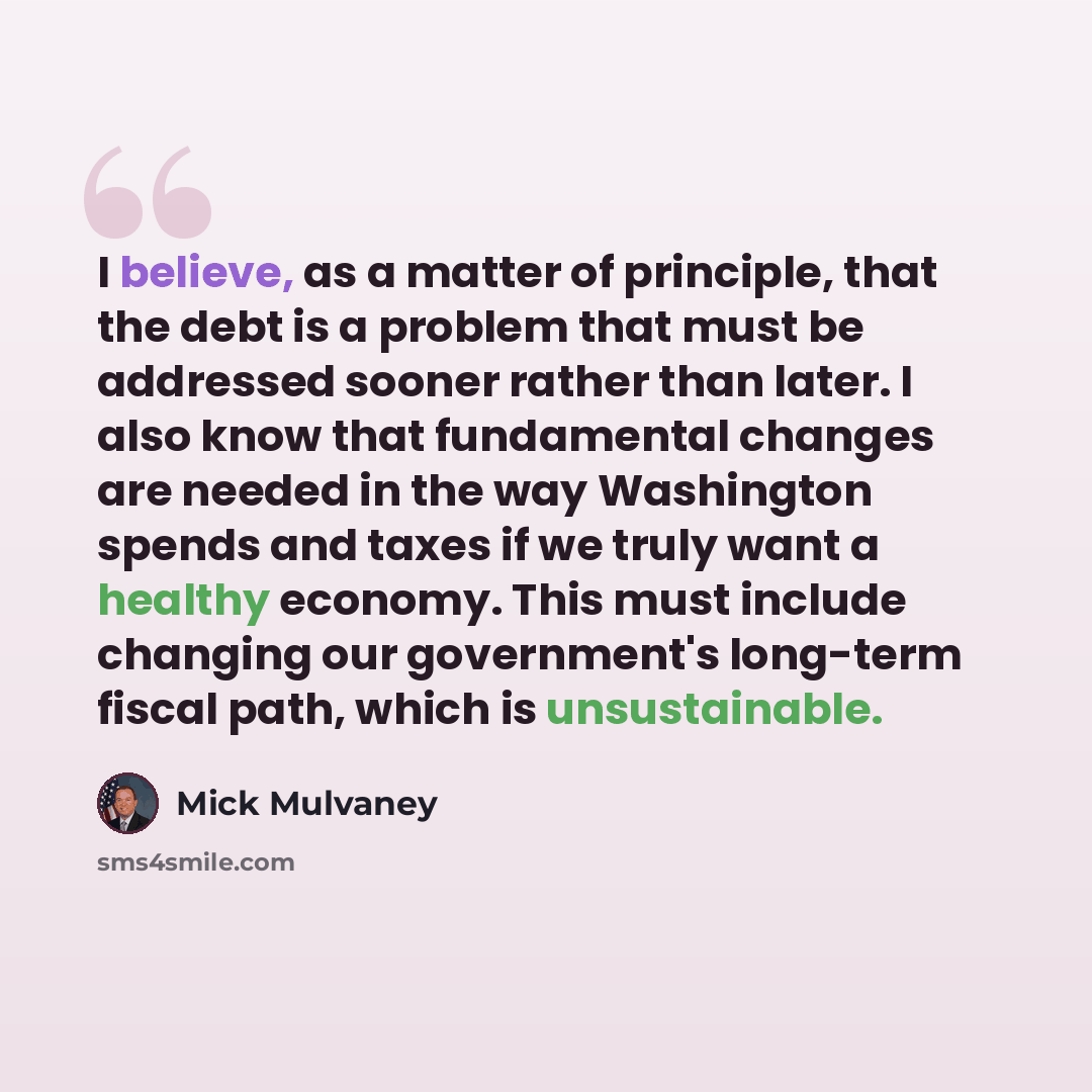 “I believe, as a matter of principle, that the debt is a problem that must be addressed sooner rather than later. I also know that fundamental changes are needed in the way Washington spends and taxes if we truly want a healthy economy. This must include changing our government's long-term fiscal…” quote by Mick Mulvaney