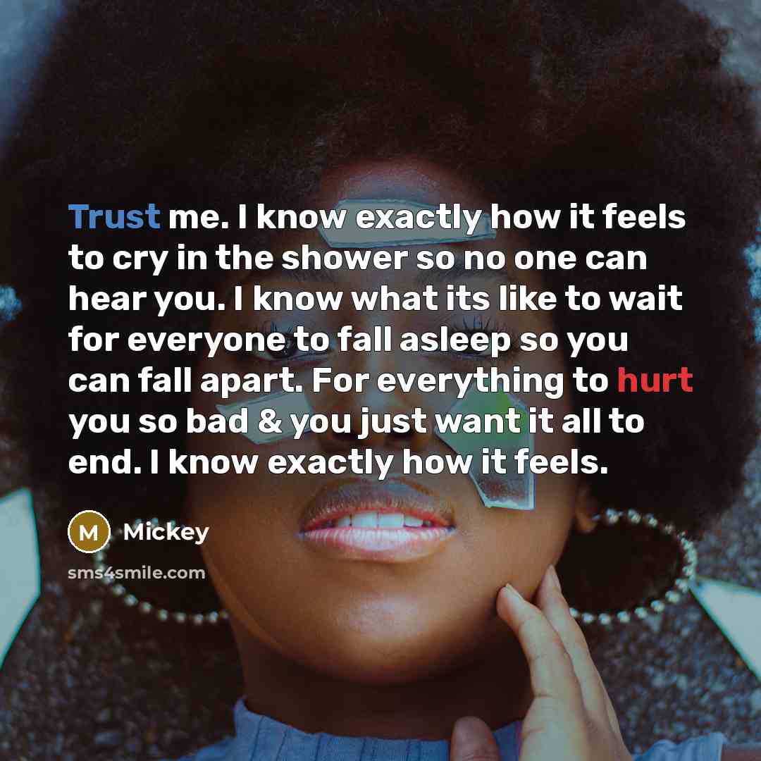 “Trust me. I know exactly how it feels to cry in the shower so no one can hear you. I know what its like to wait for everyone to fall asleep so you can fall apart. For everything to hurt you so bad & you just want it all to end. I know exactly how it feels.” quote by Mickey