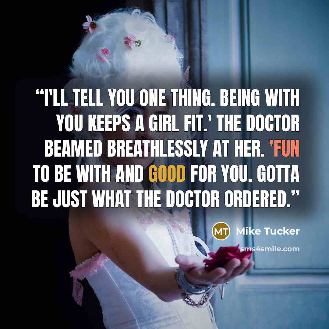 “I'll tell you one thing. Being with you keeps a girl fit.' The Doctor beamed breathlessly at her. 'Fun to be with and good for you. Gotta be just what the doctor ordered.” quote by Mike Tucker