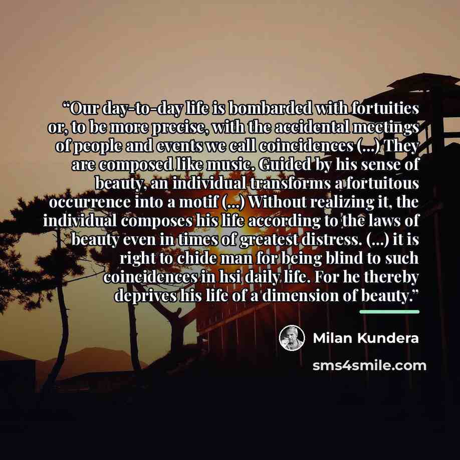 “Our day-to-day life is bombarded with fortuities or, to be more precise, with the accidental meetings of people and events we call coincidences (...) They are composed like music. Guided by his sense of beauty, an individual transforms a fortuitous occurrence into a motif (...) Without realizing…” quote by Milan Kundera