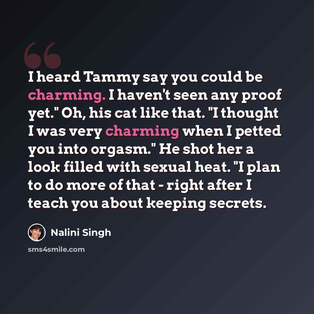 “I heard Tammy say you could be charming. I haven't seen any proof yet." Oh, his cat like that. "I thought I was very charming when I petted you into orgasm." He shot her a look filled with sexual heat. "I plan to do more of that - right after I teach you about keeping secrets.” quote by Nalini Singh