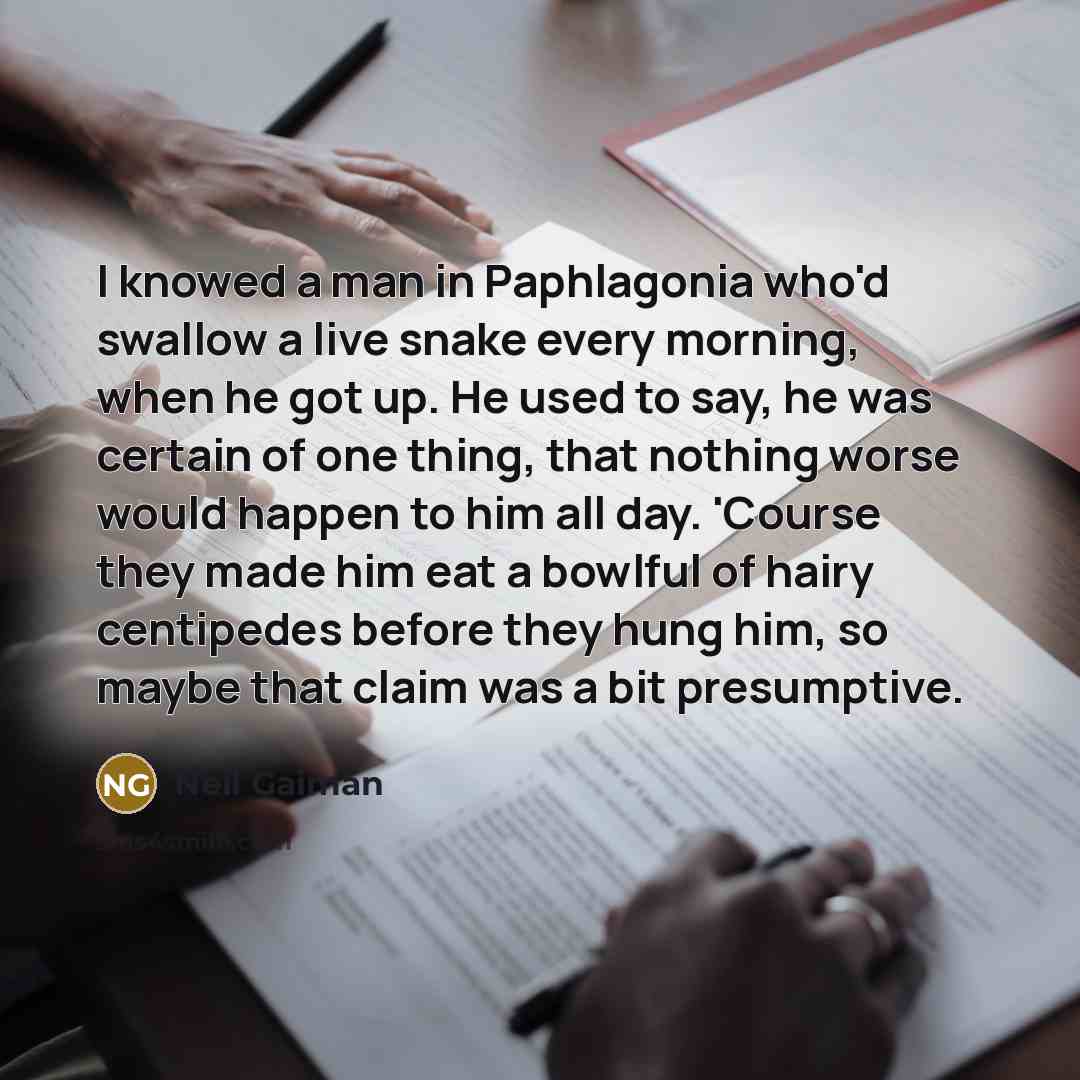 “I knowed a man in Paphlagonia who'd swallow a live snake every morning, when he got up. He used to say, he was certain of one thing, that nothing worse would happen to him all day. 'Course they made him eat a bowlful of hairy centipedes before they hung him, so maybe that claim was a bit…” quote by Neil Gaiman