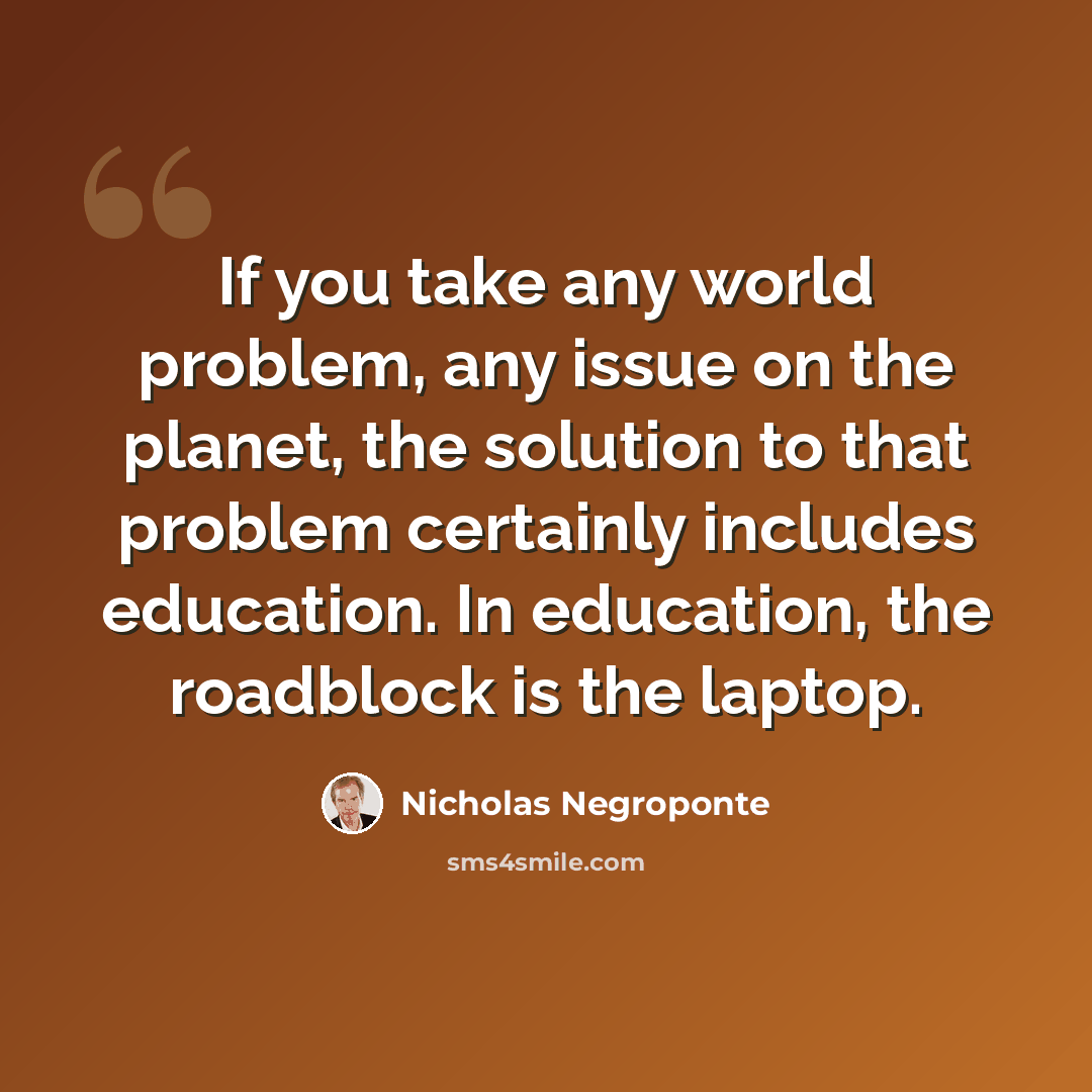 “If you take any world problem, any issue on the planet, the solution to that problem certainly includes education. In education, the roadblock is the laptop.” quote by Nicholas Negroponte