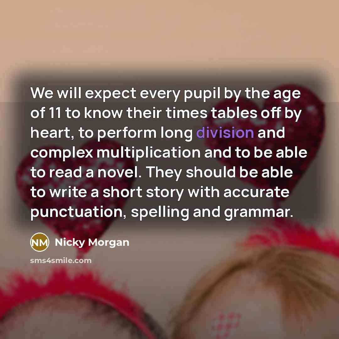 “We will expect every pupil by the age of 11 to know their times tables off by heart, to perform long division and complex multiplication and to be able to read a novel. They should be able to write a short story with accurate punctuation, spelling and grammar.” quote by Nicky Morgan