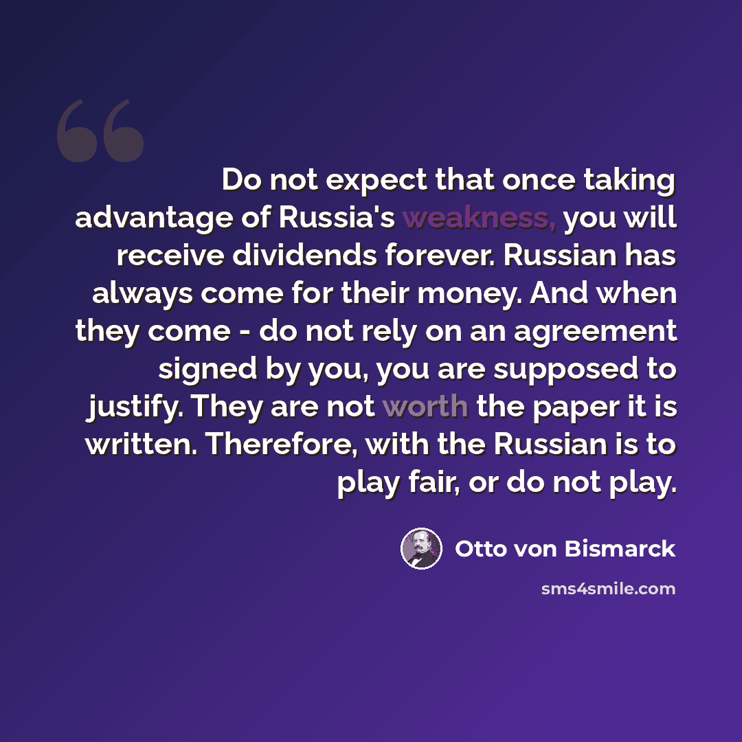 “Do not expect that once taking advantage of Russia's weakness, you will receive dividends forever. Russian has always come for their money. And when they come - do not rely on an agreement signed by you, you are supposed to justify. They are not worth the paper it is written. Therefore, with the…” quote by Otto von Bismarck
