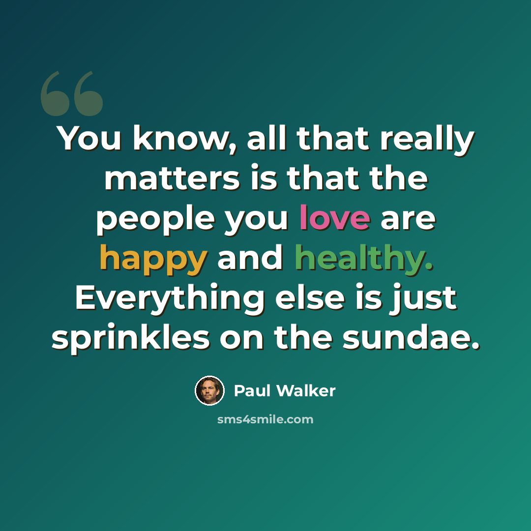 “You know, all that really matters is that the people you love are happy and healthy. Everything else is just sprinkles on the sundae.” quote by Paul Walker
