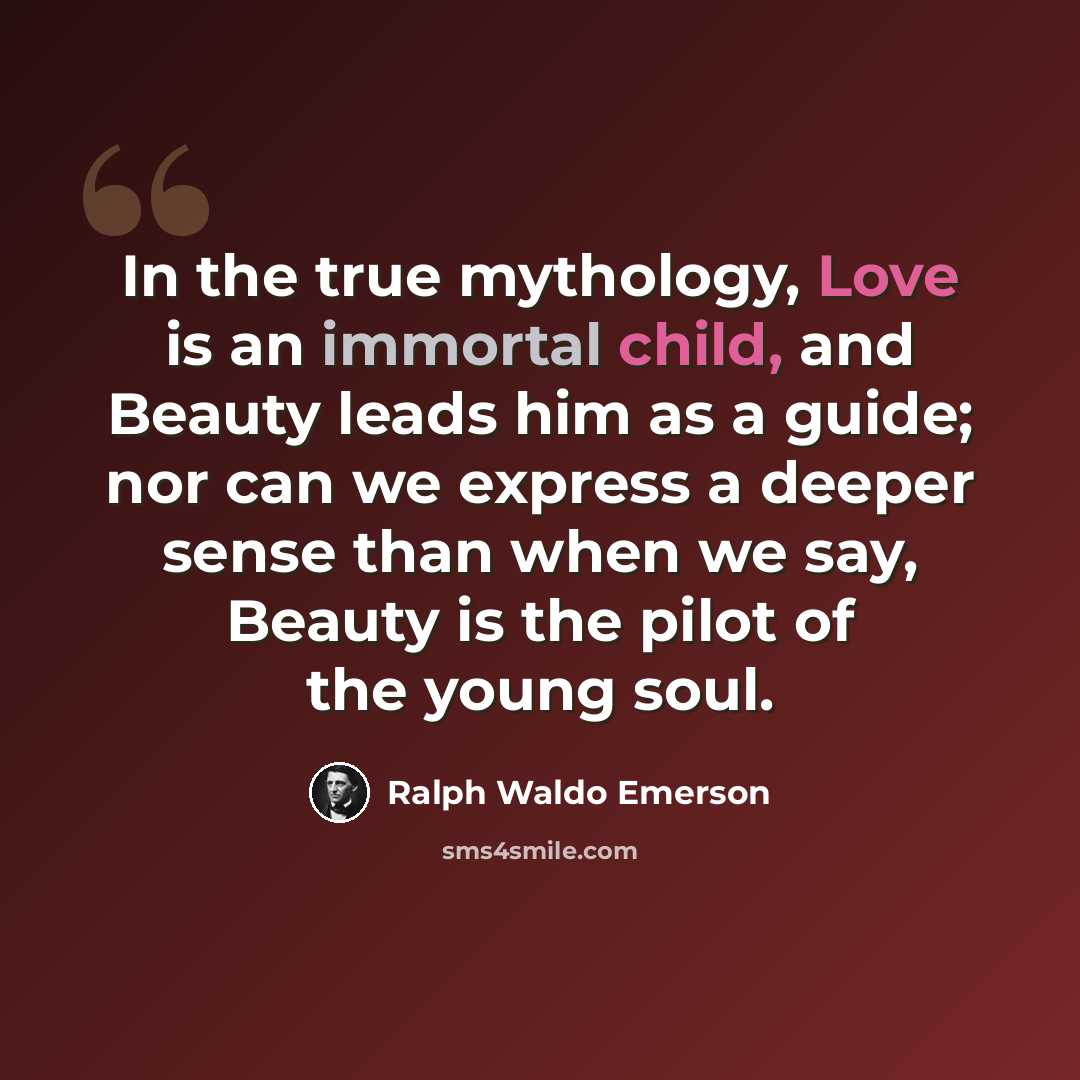 “In the true mythology, Love is an immortal child, and Beauty leads him as a guide; nor can we express a deeper sense than when we say, Beauty is the pilot of the young soul.” quote by Ralph Waldo Emerson